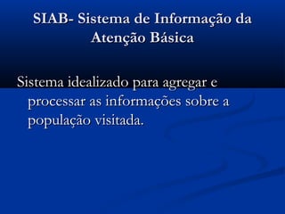 SIAB- Sistema de Informação daSIAB- Sistema de Informação da
Atenção BásicaAtenção Básica
Sistema idealizado para agregar eSistema idealizado para agregar e
processar as informações sobre aprocessar as informações sobre a
população visitada.população visitada.
 