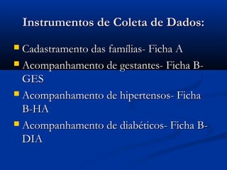 Instrumentos de Coleta de Dados:Instrumentos de Coleta de Dados:
 Cadastramento das famílias- Ficha ACadastramento das famílias- Ficha A
 Acompanhamento de gestantes- Ficha B-Acompanhamento de gestantes- Ficha B-
GESGES
 Acompanhamento de hipertensos- FichaAcompanhamento de hipertensos- Ficha
B-HAB-HA
 Acompanhamento de diabéticos- Ficha B-Acompanhamento de diabéticos- Ficha B-
DIADIA
 