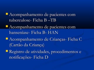  Acompanhamento de pacientes comAcompanhamento de pacientes com
tuberculose- Ficha B –TBtuberculose- Ficha B –TB
 Acompanhamento de pacientes comAcompanhamento de pacientes com
hanseníase- Ficha B- HANhanseníase- Ficha B- HAN
 Acompanhamento de Crianças- Ficha CAcompanhamento de Crianças- Ficha C
(Cartão da Criança)(Cartão da Criança)
 Registro de atividades, procedimentos eRegistro de atividades, procedimentos e
notificações- Ficha Dnotificações- Ficha D
 