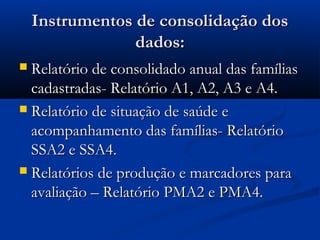 Instrumentos de consolidação dosInstrumentos de consolidação dos
dados:dados:
 Relatório de consolidado anual das famíliasRelatório de consolidado anual das famílias
cadastradas- Relatório A1, A2, A3 e A4.cadastradas- Relatório A1, A2, A3 e A4.
 Relatório de situação de saúde eRelatório de situação de saúde e
acompanhamento das famílias- Relatórioacompanhamento das famílias- Relatório
SSA2 e SSA4.SSA2 e SSA4.
 Relatórios de produção e marcadores paraRelatórios de produção e marcadores para
avaliação – Relatório PMA2 e PMA4.avaliação – Relatório PMA2 e PMA4.
 