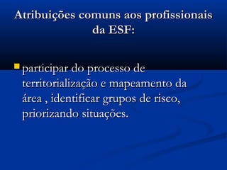 Atribuições comuns aos profissionaisAtribuições comuns aos profissionais
da ESF:da ESF:
 participar do processo departicipar do processo de
territorialização e mapeamento daterritorialização e mapeamento da
área , identificar grupos de risco,área , identificar grupos de risco,
priorizando situações.priorizando situações.
 