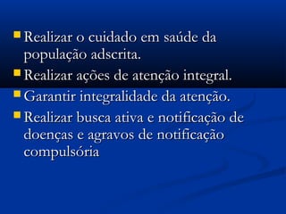  Realizar o cuidado em saúde daRealizar o cuidado em saúde da
população adscrita.população adscrita.
 Realizar ações de atenção integral.Realizar ações de atenção integral.
 Garantir integralidade da atenção.Garantir integralidade da atenção.
 Realizar busca ativa e notificação deRealizar busca ativa e notificação de
doenças e agravos de notificaçãodoenças e agravos de notificação
compulsóriacompulsória
 
