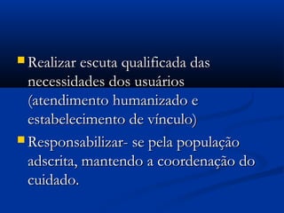  Realizar escuta qualificada dasRealizar escuta qualificada das
necessidades dos usuáriosnecessidades dos usuários
(atendimento humanizado e(atendimento humanizado e
estabelecimento de vínculo)estabelecimento de vínculo)
 Responsabilizar- se pela populaçãoResponsabilizar- se pela população
adscrita, mantendo a coordenação doadscrita, mantendo a coordenação do
cuidado.cuidado.
 
