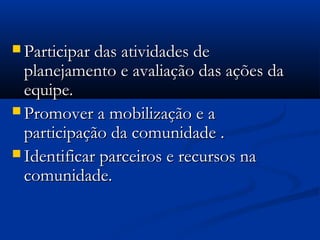  Participar das atividades deParticipar das atividades de
planejamento e avaliação das ações daplanejamento e avaliação das ações da
equipe.equipe.
 Promover a mobilização e aPromover a mobilização e a
participação da comunidade .participação da comunidade .
 Identificar parceiros e recursos naIdentificar parceiros e recursos na
comunidade.comunidade.
 