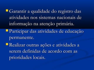  Garantir a qualidade do registro dasGarantir a qualidade do registro das
atividades nos sistemas nacionais deatividades nos sistemas nacionais de
informação na atenção primária.informação na atenção primária.
 Participar das atividades de educaçãoParticipar das atividades de educação
permanente.permanente.
 Realizar outras ações e atividades aRealizar outras ações e atividades a
serem definidas de acordo com asserem definidas de acordo com as
prioridades locais.prioridades locais.
 