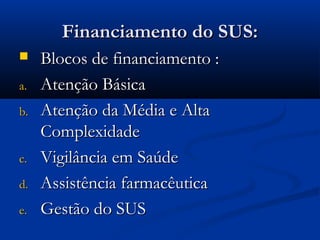 Financiamento do SUS:Financiamento do SUS:
 Blocos de financiamento :Blocos de financiamento :
a.a. Atenção BásicaAtenção Básica
b.b. Atenção da Média e AltaAtenção da Média e Alta
ComplexidadeComplexidade
c.c. Vigilância em SaúdeVigilância em Saúde
d.d. Assistência farmacêuticaAssistência farmacêutica
e.e. Gestão do SUSGestão do SUS
 