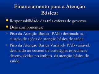 Financiamento para a AtençãoFinanciamento para a Atenção
Básica:Básica:
 Responsabilidade das três esferas de governoResponsabilidade das três esferas de governo
 Dois componentes:Dois componentes:
o Piso da Atenção Básica- PAB : destinado aoPiso da Atenção Básica- PAB : destinado ao
custeio de ações de atenção básica de saúde.custeio de ações de atenção básica de saúde.
o Piso da Atenção Básica Variável- PAB variável:Piso da Atenção Básica Variável- PAB variável:
destinado ao custeio de estratégias específicasdestinado ao custeio de estratégias específicas
desenvolvidas no âmbito da atenção básica dedesenvolvidas no âmbito da atenção básica de
saúde.saúde.
 