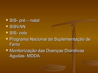  SIS- pré – natalSIS- pré – natal
 SISVANSISVAN
 SIS- coloSIS- colo
 Programa Nacional de Suplementação dePrograma Nacional de Suplementação de
FerroFerro
 Monitorização das Doenças DiarréicasMonitorização das Doenças Diarréicas
Agudas- MDDAAgudas- MDDA
 