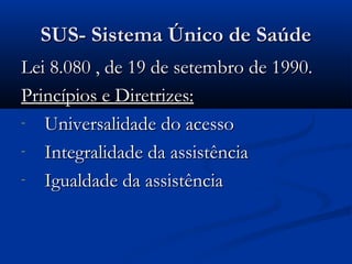 SUS- Sistema Único de SaúdeSUS- Sistema Único de Saúde
Lei 8.080 , de 19 de setembro de 1990.Lei 8.080 , de 19 de setembro de 1990.
Princípios e Diretrizes:Princípios e Diretrizes:
- Universalidade do acessoUniversalidade do acesso
- Integralidade da assistênciaIntegralidade da assistência
- Igualdade da assistênciaIgualdade da assistência
 