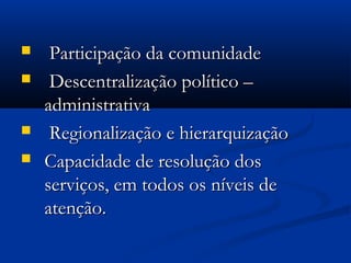  Participação da comunidadeParticipação da comunidade
 Descentralização político –Descentralização político –
administrativaadministrativa
 Regionalização e hierarquizaçãoRegionalização e hierarquização
 Capacidade de resolução dosCapacidade de resolução dos
serviços, em todos os níveis deserviços, em todos os níveis de
atenção.atenção.
 