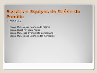 Escolas e Equipes de Saúde daEscolas e Equipes de Saúde da
FamíliaFamília
 ESF Poxica
- Escola Mul. Nossa Senhora de Fátima
- Escola Rural Povoado Poxica
- Escola Mul. José Evangelista de Santana
- Escola Mul. Nossa Senhora dos Rémedios
 
