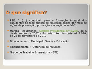 O que significa?O que significa?
 PSE: “ (...) contribuir para a formação integral dos
estudantes da rede pública de educação básica por meio de
ações de prevenção, promoção e atenção à saúde”;
 Marcos Regulatórios: Decreto Presidencial Nº 6.286, de 5
de dezembro de 2007 e Portaria Interministerial nº 3.696,
de 25 de novembro de 2010
 Direcionamento Municipal: Saúde e Educação
 Financiamento = Obtenção de recursos
 Grupo de Trabalho Intersetorial (GTI)
 