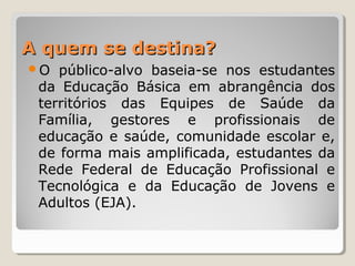 A quem se destina?A quem se destina?
O público-alvo baseia-se nos estudantes
da Educação Básica em abrangência dos
territórios das Equipes de Saúde da
Família, gestores e profissionais de
educação e saúde, comunidade escolar e,
de forma mais amplificada, estudantes da
Rede Federal de Educação Profissional e
Tecnológica e da Educação de Jovens e
Adultos (EJA).
 