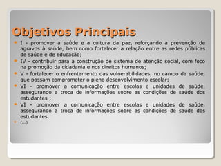 Objetivos PrincipaisObjetivos Principais
 I - promover a saúde e a cultura da paz, reforçando a prevenção de
agravos à saúde, bem como fortalecer a relação entre as redes públicas
de saúde e de educação;
 IV - contribuir para a construção de sistema de atenção social, com foco
na promoção da cidadania e nos direitos humanos;
 V - fortalecer o enfrentamento das vulnerabilidades, no campo da saúde,
que possam comprometer o pleno desenvolvimento escolar;
 VI - promover a comunicação entre escolas e unidades de saúde,
assegurando a troca de informações sobre as condições de saúde dos
estudantes ;
 VI - promover a comunicação entre escolas e unidades de saúde,
assegurando a troca de informações sobre as condições de saúde dos
estudantes.
 (...)
 