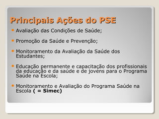 Principais Ações do PSEPrincipais Ações do PSE
 Avaliação das Condições de Saúde;
 Promoção da Saúde e Prevenção;
 Monitoramento da Avaliação da Saúde dos
Estudantes;
 Educação permanente e capacitação dos profissionais
da educação e da saúde e de jovens para o Programa
Saúde na Escola;
 Monitoramento e Avaliação do Programa Saúde na
Escola ( = Simec)
 