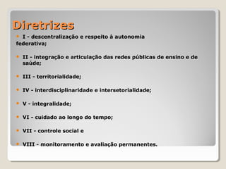 DiretrizesDiretrizes
 I - descentralização e respeito à autonomia
federativa;
 II - integração e articulação das redes públicas de ensino e de
saúde;
 III - territorialidade;
 IV - interdisciplinaridade e intersetorialidade;
 V - integralidade;
 VI - cuidado ao longo do tempo;
 VII - controle social e
 VIII - monitoramento e avaliação permanentes.
 