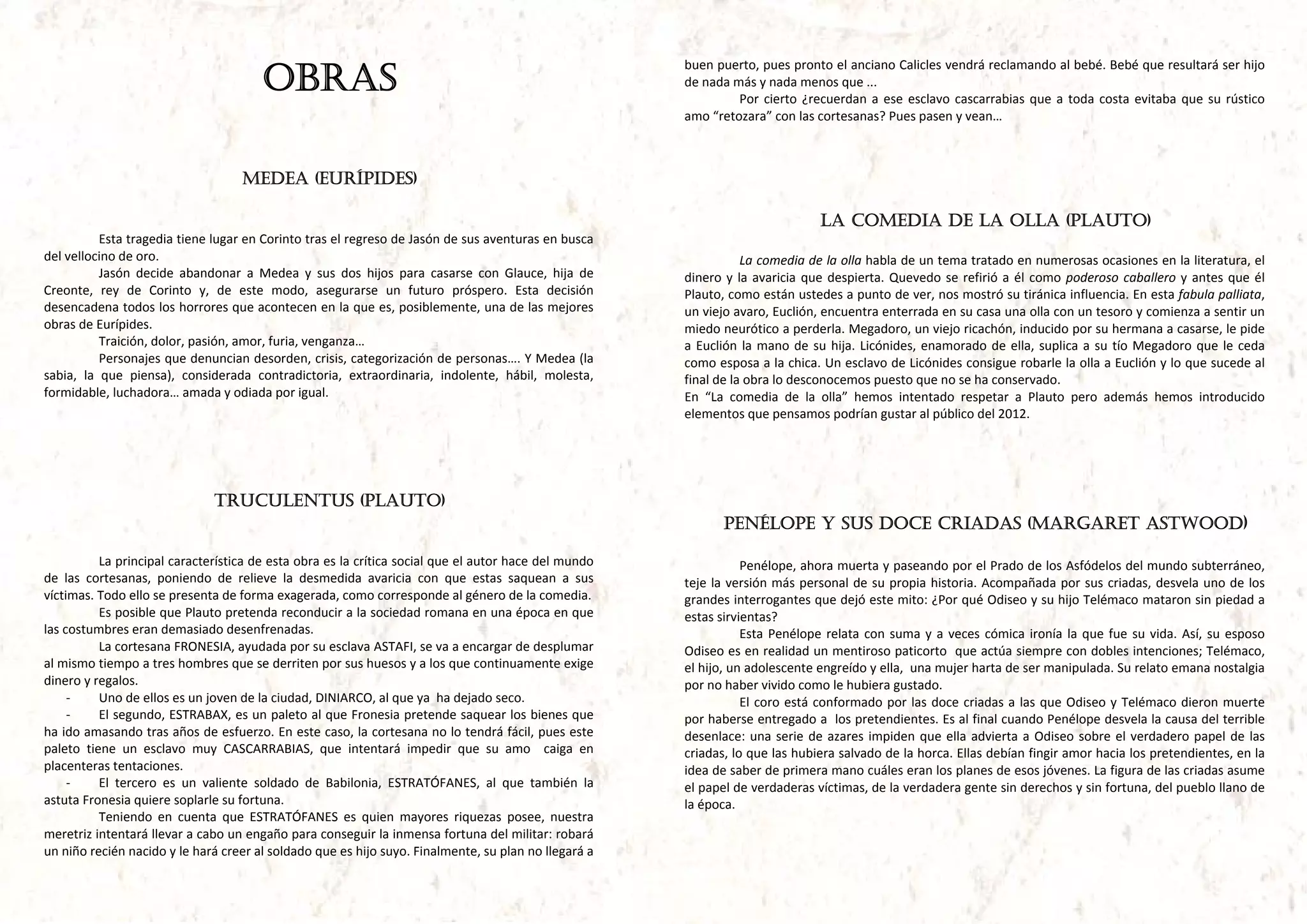 OBRAS
                                                                                                            buen puerto, pues pronto el anciano Calicles vendrá reclamando al bebé. Bebé que resultará ser hijo 
                                                                                                            de nada más y nada menos que ... 
                                                                                                                     Por  cierto  ¿recuerdan  a  ese  esclavo  cascarrabias  que  a  toda  costa  evitaba  que  su  rústico 
                                                                                                            amo “retozara” con las cortesanas? Pues pasen y vean… 



                                     MEDEA (EURÍPIDES)

                                                                                                                                       LA COMEDIA DE LA OLLA (PLAUTO)
           Esta tragedia tiene lugar en Corinto tras el regreso de Jasón de sus aventuras en busca 
del vellocino de oro.                                                                                                   La comedia de la olla habla de un tema tratado en numerosas ocasiones en la literatura, el 
           Jasón  decide  abandonar  a  Medea  y  sus  dos  hijos  para  casarse  con  Glauce,  hija  de    dinero  y  la  avaricia  que  despierta.  Quevedo  se  refirió  a  él  como  poderoso  caballero  y  antes  que  él 
Creonte,  rey  de  Corinto  y,  de  este  modo,  asegurarse  un  futuro  próspero.  Esta  decisión          Plauto, como están ustedes a punto de ver, nos mostró su tiránica influencia. En esta fabula palliata, 
desencadena todos los horrores que acontecen en la que es, posiblemente, una de las mejores                 un viejo avaro, Euclión, encuentra enterrada en su casa una olla con un tesoro y comienza a sentir un 
obras de Eurípides.                                                                                         miedo neurótico a perderla. Megadoro, un viejo ricachón, inducido por su hermana a casarse, le pide 
           Traición, dolor, pasión, amor, furia, venganza…                                                  a  Euclión  la  mano  de  su  hija.  Licónides,  enamorado  de  ella,  suplica  a  su  tío  Megadoro  que  le  ceda 
           Personajes que denuncian desorden, crisis, categorización de personas…. Y Medea (la              como esposa a la chica. Un esclavo de Licónides consigue robarle la olla a Euclión y lo que sucede al 
sabia,  la  que  piensa),  considerada  contradictoria,  extraordinaria,  indolente,  hábil,  molesta,      final de la obra lo desconocemos puesto que no se ha conservado.  
formidable, luchadora… amada y odiada por igual.                                                            En  “La  comedia  de  la  olla”  hemos  intentado  respetar  a  Plauto  pero  además  hemos  introducido 
                                                                                                            elementos que pensamos podrían gustar al público del 2012. 




                                TRUCULENTUS (PLAUTO)
                                                                                                                   PENÉLOPE Y SUS DOCE CRIADAS (MARGARET ASTWOOD)

           La principal característica de esta obra es la crítica social que el autor hace del mundo                    Penélope, ahora muerta y paseando por el Prado de los Asfódelos del mundo subterráneo, 
de  las  cortesanas,  poniendo  de  relieve  la  desmedida  avaricia  con  que  estas  saquean  a  sus      teje  la  versión más  personal  de  su  propia  historia.  Acompañada  por  sus  criadas,  desvela  uno de  los 
víctimas. Todo ello se presenta de forma exagerada, como corresponde al género de la comedia.               grandes interrogantes que dejó este mito: ¿Por qué Odiseo y su hijo Telémaco mataron sin piedad a 
           Es posible que Plauto pretenda reconducir a la sociedad romana en una época en que               estas sirvientas? 
las costumbres eran demasiado desenfrenadas.                                                                            Esta  Penélope  relata  con  suma  y  a  veces  cómica  ironía  la  que  fue  su  vida.  Así,  su  esposo 
           La cortesana FRONESIA, ayudada por su esclava ASTAFI, se va a encargar de desplumar              Odiseo es en realidad un mentiroso paticorto  que actúa siempre con dobles intenciones; Telémaco, 
al mismo tiempo a tres hombres que se derriten por sus huesos y a los que continuamente exige               el hijo, un adolescente engreído y ella,  una mujer harta de ser manipulada. Su relato emana nostalgia 
dinero y regalos.                                                                                           por no haber vivido como le hubiera gustado. 
     ‐     Uno de ellos es un joven de la ciudad, DINIARCO, al que ya  ha dejado seco.                                  El  coro  está  conformado  por  las  doce  criadas  a  las  que  Odiseo  y  Telémaco  dieron  muerte 
     ‐     El segundo, ESTRABAX, es un paleto al que Fronesia pretende saquear los bienes que               por haberse entregado a  los pretendientes. Es al final cuando Penélope desvela la causa del terrible 
ha ido amasando tras años de esfuerzo. En este caso, la cortesana no lo tendrá fácil, pues este             desenlace:  una  serie  de  azares  impiden  que  ella  advierta  a  Odiseo  sobre  el  verdadero  papel  de  las 
paleto  tiene  un  esclavo  muy  CASCARRABIAS,  que  intentará  impedir  que  su  amo    caiga  en          criadas, lo que las hubiera salvado de la horca. Ellas debían fingir amor hacia los pretendientes, en la 
placenteras tentaciones.                                                                                    idea de saber de primera mano cuáles eran los planes de esos jóvenes. La figura de las criadas asume 
     ‐     El  tercero  es  un  valiente  soldado  de  Babilonia,  ESTRATÓFANES,  al  que  también  la      el papel de verdaderas víctimas, de la verdadera gente sin derechos y sin fortuna, del pueblo llano de 
astuta Fronesia quiere soplarle su fortuna.                                                                 la época. 
           Teniendo  en  cuenta  que  ESTRATÓFANES  es  quien  mayores  riquezas  posee,  nuestra 
meretriz intentará llevar a cabo un engaño para conseguir la inmensa fortuna del militar: robará 
un niño recién nacido y le hará creer al soldado que es hijo suyo. Finalmente, su plan no llegará a 
 