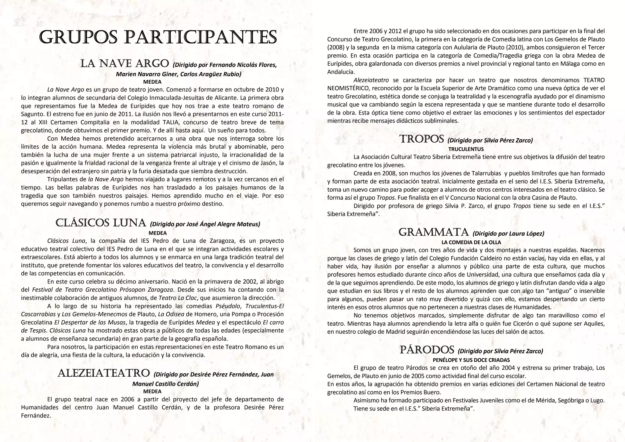 GRUPOS PARTICIPANTES
                                                                                                                          Entre 2006 y 2012 el grupo ha sido seleccionado en dos ocasiones para participar en la final del 
                                                                                                                Concurso de Teatro Grecolatino, la primera en la categoría de Comedia latina con Los Gemelos de Plauto 
                                                                                                                (2008) y la segunda  en la misma categoría con Aulularia de Plauto (2010), ambos consiguieron el Tercer 
                                                                                                                premio.  En  esta  ocasión  participa  en  la  categoría  de  Comedia/Tragedia  griega  con  la  obra  Medea  de 
                        LA NAVE ARGO                     (Dirigido por Fernando Nicolás Flores,                 Eurípides, obra galardonada con diversos premios a nivel provincial y regional tanto en Málaga como en 
                                       Marien Navarro Giner, Carlos Aragüez Rubio)                              Andalucía.  
                                                  MEDEA                                                                   Alezeiateatro  se  caracteriza  por  hacer  un  teatro  que  nosotros  denominamos  TEATRO 
            La Nave Argo es un grupo de teatro joven. Comenzó a formarse en octubre de 2010 y                   NEOMISTÉRICO, reconocido por la Escuela Superior de Arte Dramático como una nueva óptica de ver el 
lo integran alumnos de secundaria del Colegio Inmaculada‐Jesuitas de Alicante. La primera obra                  teatro Grecolatino, estética donde se conjuga la teatralidad y la escenografía ayudado por el dinamismo 
que  representamos  fue  la  Medea  de  Eurípides  que  hoy  nos  trae  a  este  teatro  romano  de             musical que va cambiando según la escena representada y que se mantiene durante todo el desarrollo 
Sagunto. El estreno fue en junio de 2011. La ilusión nos llevó a presentarnos en este curso 2011‐               de la obra. Esta óptica tiene como objetivo el extraer las emociones y los sentimientos del espectador 
12  al  XIII  Certamen  Compitalia  en  la  modalidad  TALIA,  concurso  de  teatro  breve  de  tema            mientras recibe mensajes didácticos subliminales. 
grecolatino, donde obtuvimos el primer premio. Y de allí hasta aquí.  Un sueño para todos.                       
            Con  Medea  hemos  pretendido  acercarnos  a  una  obra  que  nos  interroga  sobre  los                                          TROPOS               (Dirigido por Silvia Pérez Zarco)
límites  de  la  acción  humana.  Medea  representa  la  violencia  más  brutal  y  abominable,  pero                                                               TRUCULENTUS 
también  la  lucha  de  una  mujer  frente  a  un  sistema  patriarcal  injusto,  la  irracionalidad  de  la              La Asociación Cultural Teatro Siberia Extremeña tiene entre sus objetivos la difusión del teatro 
pasión e igualmente la frialdad racional de la venganza frente al ultraje y el cinismo de Jasón, la             grecolatino entre los jóvenes. 
desesperación del extranjero sin patria y la furia desatada que siembra destrucción.                                      Creada en 2008, son muchos los jóvenes de Talarrubias  y pueblos limítrofes que han formado 
            Tripulantes de la Nave Argo hemos viajado a lugares remotos y a la vez cercanos en el               y forman parte de esta asociación teatral. Inicialmente gestada en el seno del I.E.S. Siberia Extremeña, 
tiempo.  Las  bellas  palabras  de  Eurípides  nos  han  trasladado  a  los  paisajes  humanos  de  la          toma un nuevo camino para poder acoger a alumnos de otros centros interesados en el teatro clásico. Se 
tragedia  que  son  también  nuestros  paisajes.  Hemos  aprendido  mucho  en  el  viaje.  Por  eso             forma así el grupo Tropos. Fue finalista en el V Concurso Nacional con la obra Casina de Plauto.  
queremos seguir navegando y ponemos rumbo a nuestro próximo destino.                                                      Dirigido  por  profesora  de  griego  Silvia  P.  Zarco,  el  grupo  Tropos  tiene  su  sede  en  el  I.E.S.” 
                                                                                                                Siberia Extremeña”. 
              CLÁSICOS LUNA                          (Dirigido por José Ángel Alegre Mateus)                     
                                                    MEDEA                                                                                     GRAMMATA                        (Dirigido por Laura López)
           Clásicos  Luna,  la  compañía  del  IES  Pedro  de  Luna  de  Zaragoza,  es  un  proyecto                                                             LA COMEDIA DE LA OLLA 
educativo teatral colectivo del IES Pedro de Luna en el que se integran actividades escolares y                           Somos  un  grupo  joven,  con  tres  años  de  vida  y  dos  montajes  a  nuestras  espaldas.  Nacemos 
extraescolares. Está abierto a todos los alumnos y se enmarca en una larga tradición teatral del                porque las clases de griego y latín del Colegio Fundación Caldeiro no están vacías, hay vida en ellas, y al 
instituto, que pretende fomentar los valores educativos del teatro, la convivencia y el desarrollo              haber  vida,  hay  ilusión  por  enseñar  a  alumnos  y  público  una  parte  de  esta  cultura,  que  muchos 
de las competencias en comunicación.                                                                            profesores hemos estudiado durante cinco años de Universidad, una cultura que enseñamos cada día y 
           En este curso celebra su décimo aniversario. Nació en la primavera de 2002, al abrigo                de la que seguimos aprendiendo. De este modo, los alumnos de griego y latín disfrutan dando vida a algo 
del  Festival  de  Teatro  Grecolatino  Prósopon  Zaragoza.  Desde  sus  inicios  ha  contando  con  la         que estudian en sus libros y el resto de los alumnos aprenden que con algo tan “antiguo” o inservible 
inestimable colaboración de antiguos alumnos, de Teatro La Clac, que asumieron la dirección.                    para  algunos,  pueden  pasar  un  rato  muy  divertido  y  quizá  con  ello,  estamos  despertando  un  cierto 
           A  lo  largo  de  su  historia  ha  representado  las  comedias  Pséudolo,  Truculentus‐El           interés en esos otros alumnos que no pertenecen a nuestras clases de Humanidades. 
Cascarrabias y Los Gemelos‐Menecmos de Plauto, La Odisea de Homero, una Pompa o Procesión                                 No  tenemos  objetivos  marcados,  simplemente  disfrutar  de  algo  tan  maravilloso  como  el 
Grecolatina El Despertar de las Musas, la tragedia de Eurípides Medea y el espectáculo El carro                 teatro. Mientras haya alumnos aprendiendo la letra alfa o quién fue Cicerón o qué supone ser Aquiles, 
de Tespis. Clásicos Luna ha mostrado estas obras a públicos de todas las edades (especialmente                  en nuestro colegio de Madrid seguirán encendiéndose las luces del salón de actos. 
a alumnos de enseñanza secundaria) en gran parte de la geografía española.                                       
           Para nosotros, la participación en estas representaciones en este Teatro Romano es un 
día de alegría, una fiesta de la cultura, la educación y la convivencia. 
                                                                                                                                               PÁRODOS                  (Dirigido por Silvia Pérez Zarco)
                                                                                                                                                             PENÉLOPE Y SUS DOCE CRIADAS 
 
                                                                                                                          El  grupo  de  teatro  Párodos  se  crea  en  otoño  del  año  2004  y  estrena  su  primer  trabajo,  Los 
              ALEZEIATEATRO                        (Dirigido por Desirée Pérez Fernández, Juan                  Gemelos, de Plauto en junio de 2005 como actividad final del curso escolar. 
                                             Manuel Castillo Cerdán)                                            En estos años, la agrupación ha obtenido premios en varias ediciones del Certamen Nacional de teatro 
                                                  MEDEA                                                         grecolatino así como en los Premios Buero. 
        El  grupo  teatral  nace  en  2006  a  partir  del  proyecto  del  jefe  de  departamento  de                     Asimismo ha formado participado en Festivales Juveniles como el de Mérida, Segóbriga o Lugo. 
Humanidades  del  centro  Juan  Manuel  Castillo  Cerdán,  y  de  la  profesora  Desirée  Pérez                           Tiene su sede en el I.E.S.” Siberia Extremeña”. 
Fernández.                                                                                                       
 