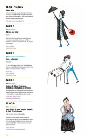 10
11:00 - 15:00 h
Sétima Feira
A Sétima Feira irmánase co Salón, ofrecendo unha xornada
moi especial onde as Mulleres de Conto e México son os eixos
desta festa da creatividade. Música, contos, arte e gastronomía
para todos os públicos. Non o perdades!
O Mercado. Primeiro andar. Rúa Serra
17:30 h
•	OBRADOIRO
O branco non pinta!
Apiario
Antía Otero e María Brenn achégannos unha historia sobre
o branco, mais chea de todas as cores, que nos fala da
importancia que ten a curiosidade polo mundo, das preguntas
e das respostas.
A partir de 3 anos
Con inscrición previa
17:30 h
•	OBRADOIRO GASTRONÓMICO
Cores e bolboretas
Rocío Kuri
Por que as pedras teñen distintas cores? Voan as bolboretas
cando son de papel? Destas e outras preguntas atoparemos a
resposta nun obradoiro ben doce e saboroso.
Recinto feiral
A partir de 3 anos
Con inscrición previa
17:30 h
•	FORMACIÓN
Encontro de Gabriel Pacheco con
ilustradores e ilustradoras en formación
Un dos ilustradores más recoñecidos do ámbito internacional,
Gabriel Pacheco, achegará a súa obra e os seus coñecementos
e reflexións sobre a creación plástica no álbum ilustrado.
Con inscrición previa no email:
salondolibro@pontevedra.gal
18:00 h
•	CONTACONTOS
Unha historia de amor, pequena biografía
de María Victoria Moreno
Polo Correo do Vento con Tania Solla
Contacontos ilustrado baseado na publicación de Lela
Edicións, unha biografía que percorre a vida e obra da autora
homenaxeada nas Letras Galegas. Palabras e debuxos para
render merecido tributo a unha escritora xenial que tanto
quería á nosa cidade.
A partir de 3 anos
Entrada libre ata completar a capaciade
 