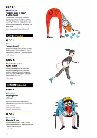 12
20:00 h
•	PRESENTACIÓN
“Ícaro en el corazón de Dédalo”
de Gabriel Pacheco
A librería Cronopios acolle un encontro co recoñecido
ilustrador mexicano Gabriel Pacheco, que vén de publicar
en Fondo de Cultura Económica unha das súas obras máis
singulares, “Ícaro en el Corazón de Dédalo”, artístico álbum
ilustrado Inspirado nas “Metamorfosis” de Ovidio e no “Ícaro”
de Henri Matisse.
Librería Cronopios. Rúa Frei Xoán de Navarrete, 5
MARTES 17 de abril
17:00 h
•	OBRADOIRO
Esqueletos de conto!
Unha proposta plástica de creación conxunta de esqueletos,
no máis puro estilo do noso país convidado que, como xa
sabemos, ten unha moi particular e positiva visión da morte.
A partir de 3 anos
18:00 h
•	VISITA GUIADA AO SALÓN
Mulleres de conto
Un roteiro que percorre as instalacións do noso Salón,
buscando historias agachadas en cada recanto, contos
de mulleres, unha viaxe a México e unha lembranza moi
especial para a nosa querida María Victoria Moreno, autora
homenaxeada nas Letras Galegas.
Público familiar
MÉRCORES 18 de abril
17:30 h
•	OBRADOIRO
Podcasting literario
Radio Escaparate
Aprenderemos todos os segredos da radiodifusión e o
podcasting para crearmos o noso propio programa de radio.
A partir de 12 anos
Con inscrición previa no email:
salondolibro@salondolibro.org
17:30 h
•	OBRADOIRO
A túa muller de conto
Xogaremos coas imaxes do cartaz gañador do Concurso
Internacional de Ilustración, de Ana Villegas, crearemos contos
e chapas coa nosa muller preferida.
A partir de 3 anos
 