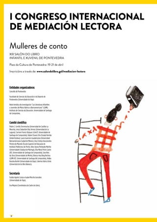 20
Entidades organizadoras
Concello de Pontevedra
Facultade de Ciencias da Educación e do Deporte de
Pontevedra (Universidade de Vigo)
Rede temática de investigación “Las Literaturas Infantiles
y Juveniles del Marco Ibérico e Iberoamericano” (LIJMI).
Instituto de Ciencias da Educación. Universidade de Santiago
de Compostela.
Comité científico
Pedro C. Cerrillo Torremocha (Universidad de Castilla-La
Mancha), Jesús Sebastián Díaz Armas (Universidad de La
Laguna), Carmen Franco Vázquez (Liter21. Universidade de
Santiago de Compostela), Xabier Etxaniz Erle (Euskal Herriko
Unibertsitatea), Laura Guerrero Guadarrama (Universidad
Iberoamericana Ciudad de México), Ana Cristina Vasconcelos
Pereira de Macedo (Escola Superior de Educação do
Instituto Politécnico de Porto), Alice Aurea Penteado Martha
(Universidade Estadual de Maringá), Ana María Porto Castro
(ICE. Universidade de Santiago de Compostela), Sara Reis
da Silva (Universidade do Minho), Blanca-Ana Roig Rechou
(LIJMI-ICE. Universidade de Santiago de Compostela), Veljka
Rusicka Kenfel (Universidade de Vigo), Caterina Valriu Llinàs
(Universitat de les Illes Balears).
Secretaría
Eulalia Agrelo Costas e Isabel Mociño González
(Universidade de Vigo).
Eva Mejuto (Coordindora do Salón do Libro).
I CONGRESO INTERNACIONAL
DE MEDIACIÓN LECTORA
Mulleres de conto
XIX SALÓN DO LIBRO
INFANTIL E XUVENIL DE PONTEVEDRA
Pazo da Cultura de Pontevedra: 19-21 de abril
Inscricións a través de: www.salondolibro.gal/mediacion-lectora
 