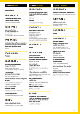 21
XOVES 19 de abril
Inauguración oficial
16:00-16:30 h
A investigación en Literatura Infantil
e Xuvenil. Cuestión de mulleres?
Isabel Mociño. Universidade de Vigo
16:30-17:15 h
As personaxes femininas
nos contos da transmisión oral
Carmen Ferreira.
ICE. Universidade de Santiago de Compostela
17:15-17:45 h
Experiencia en Cidade de México en formación en
narración oral escénica para a mediación lectora.
Centro Cultural de España en México
Rocío Curi
17:45-18:00 h
Descanso
18:00-19:30 h
Reescribindo contos pola igualdade:
unha proposta didáctica
Verónica Pousada e Rocío García.
ICE. Universidade de Santiago de Compostela
A voz das extremas
(poemas que chocan contra algo)
Carlos Negro. Docente e escritor
En movemento: liñas de desexo nas protagonistas
dos contos
Sabela Gago. Membro de Sarabela Teatro
e especialista na animación lectora
Taller de selección lectora
en cuestións de xénero
Cristina Vázquez. Contadora e bibliotecaria
Escribir desde as emocións
Susana Aliano, autora e editora de Uruguai
19:30 h
Contada ás dúas beiras do Atlántico
Rocío Kuri (México) e Cris de Caldas (Galicia)
VENRES 20 de abril
16:30-17:00 h
Presentación do Proxecto Europa Creativa.
“Gender Identity: Child Readers and Library
Collections”
Veljka Kenfel
Contacontos
Ana Pereira. Universidade de Vigo
17:00-18:15 h
Mulleres de libro ao redor da mesa
Marilar Aleixandre (autora)
Mafalda Milhoes (Ilustradora)
Anaír Rodríguez (editora)
Luz Gallego (libreira)
Ana Luna (tradutora). Universidade de Vigo
Eulalia Agrelo (crítica). Universidade de Vigo
18:15-18:30 h
Descanso
18:30-20:00 h
Refuxios, portas e xanelas.
Obradoiro de ilustración ao redor da
representación do femenino coma o outro
Mª Ángeles Díaz Seoane
Taller de ilustración
a partir do álbum Maruxa
Mafalda Milhões. Editora, ilustradora e libreira.
Portugal
O álbum ilustrado como recurso didáctico
Itziar Ezquieta, Begoña Paz e Cristina Varela. Grupo
REMOSS. Universidade de Vigo
Taller de dinamización lectora
a partir da imaxe
Dora Batalim. Universidade Católica de Lisboa
Mulleres que corren o mundo.
Propostas arredor de “Corredora”
María Reimóndez. Escritora
20:00 h
Presentación de “María Victoria Moreno.
A muller que durmía pouco e soñaba moito”,
de Fina Casalderrey e Marilar Aleixandre de
Edicións Xerais de Galicia
A cargo de Manuel Bragado
SÁBADO 21 de abril
10:00-11:00 h
As mulheres na LIJ portuguesa - algumas notas...
João Ribeiro. Escritor, editor e investigador. Portugal
11:00-11:45 h
Inclusión a través dos contos
Antonia Blanco e Ángeles Parrilla
Universidade de Vigo
11:45-12:00 h
Descanso
12:00-14:00 h
Teatro en pé (de guerra).
Obradoiro de ferramentas teatrais
a partir de Voaxa e Carmín
Esther Carrodeguas. Escritora, actriz,
directora teatral e dinamizadora cultural
Todo o que elas nos contan
(taller de poesía)
Elvira Ribeiro. Escritora
Analizando contos infantís
con perspectiva de xénero:
previndo o maltrato
Azucena Arias. Universidade de Vigo
Taller de narración oral. “A voz nas aulas”
Bea Campos
De mulleres e contos.
Obradoiro de crítica literaria feminista
Plataforma de Crítica Literaria A Sega
 