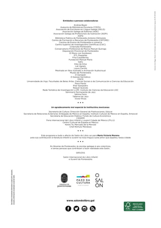 Estefolletoémeramenteinformativoepodesufrirvariacións.
ConsultaainformaciónactualizadanawebdoSalón.
Entidades e persoas colaboradoras
Andrea Bayer
Asesoría de Bibliotecas Escolares CCEOU
Asociación de Escritores en Língua Galega (AELG)
Asociación Galega de Editoras (AGE)
Asociación Galega de Profesionais da Ilustración (AGPI)
ASPG
Biblioteca Pública de Pontevedra Antonio Odriozola
Centro de Formación e Recursos de Pontevedra (CEFORE)
Centros de Ensino de Pontevedra e comarca
Centro Superior de Investigacións Científicas (CSIC)
Cineclube Pontevedra
Conservatorio Profesional de Música Manuel Quiroga
Deputación Provincial de Pontevedra
El Mono con Sombrero
ETL Paspallás
Fina Casalderrey
Fundación Manuel María
Gálix
Kiko da Silva
Lali Agrelo
Laura Carrillo
Mestrado en libro ilustrado e Animación Audiovisual
Museo de Pontevedra
O Ganapán
O Garaxe Hermético
ONCE
Universidade de Vigo. Facultades de Belas Artes, Ciencias Sociais e da Comunicación e Ciencias da Educación.
Pavís Pavós
Pilar Sampedro
Raquel Queizás
Rede Temática de Investigación LIJMI. Instituto de Ciencias da Educación USC
Seminario Permanente de Jazz
Sétima Feira
Taberna do Jazz
Víctor Rivas
• • •
Un agradecemento moi especial ás institucións mexicanas:
Secretaría de Cultura: Dirección General de Publicaciones, Educal
Secretaría de Relaciones Exteriores: Embajada de México en España, Instituto Cultural de México en España, Amexcid
Secretaría de Educación Pública: Fondo de Cultura Económica
CANIEM
Feria Internacional del Libro Infantil y Juvenil Cidade de México (FILIJ)
Centro Cultural de España en México
Keren Ta, Mercado de la Merced
Chef Rómulo Mendoza
• • •
Este programa e todo o afecto do Salón do Libro vai para María Victoria Moreno,
pola súa contribución á literatura infantil e xuvenil na nosa lingua e pola amor que espallou nesta cidade
• • •
Ás librarías de Pontevedra, ás escolas galegas e aos colectivos,
e tantas persoas que contribúen a facer realidade este Salón,
GRAZAS
Salón Internacional do Libro Infantil
e Xuvenil de Pontevedra
www.salondolibro.gal
Ilustración:AnaVillegas|Deseño:OvoPublicidade|Imprime:GráficasAnduriña|Coordinación:Capicúa|DLPO149-2018
 