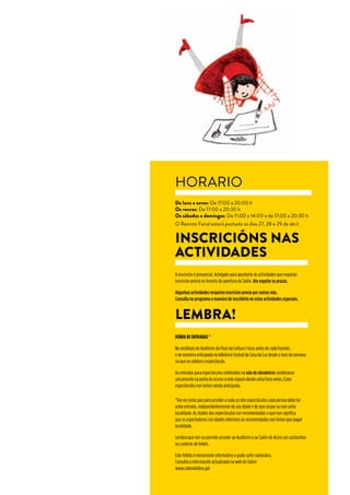 www.salondolibro.org
www.pazodacultura.org
HORARIO
De luns a xoves: De 17:00 a 20:00 h
Os venres: De 17:00 a 20:30 h
Os sábados e domingos: De 11:00 a 14:00 e de 17:00 a 20:30 h
O Recinto Feiral estará pechado os días 27, 28 e 29 de abril
INSCRICIÓNS NAS
ACTIVIDADES
A inscrición é presencial. Achégate para apuntarte ás actividades que requiran
inscrición previa no horario de apertura do Salón. Ata esgotar as prazas.
Algunhas actividades rerquiren inscrición previa por outras vías.
Consulta no programa a maneira de inscribirte en estas actividades especiais.
*Ten en conta que para acceder a cada un dos espectáculos cada persoa debe ter
unha entrada, independentemente da súa idade e de que ocupe ou non unha
localidade. As idades dos espectáculos son recomendadas o que non significa
que os espectadores con idades inferiores ás recomendadas non teñan que pagar
localidade.
Lembra que non se permite acceder ao Auditorio e ao Salón de Actos con cocheciños
ou cadeiras de bebés.
Este folleto é meramente informativo e pode sufrir variacións.
Consulta a información actualizada na web do Salón:
www.salondolibro.gal
LEMBRA!
VENDA DE ENTRADAS *
No vestíbulo do Auditorio do Pazo da Cultura 1 hora antes de cada función.
e de maneira anticipada na billeteira Central da Casa da Luz desde o luns da semana
na que se celebra o espectáculo.
As entradas para espectáculos celebrados na sala de obradoiros venderanse
unicamente na porta de acceso a este espazo desde unha hora antes. Estes
espectáculos non teñen venda anticipada.
 