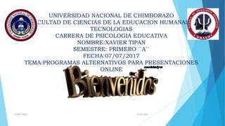 UNIVERSIDAD NACIONAL DE CHIMBORAZO
FACULTAD DE CIENCIAS DE LA EDUCACION HUMANAS Y
TECNOLOGIAS
CARRERA DE PSICOLOGIA EDUCATIVA
NOMBRE:XAVIER TIPAN
SEMESTRE: PRIMERO ``A``
FECHA:07/07/2017
TEMA:PROGRAMAS ALTERNATIVOS PARA PRESENTACIONES
ONLINE
07/07/2017XAVIER TIPAN 1
 