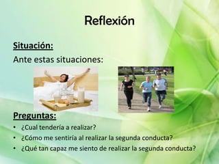 Reflexión
Situación:
Ante estas situaciones:




Preguntas:
• ¿Cual tendería a realizar?
• ¿Cómo me sentiría al realizar la segunda conducta?
• ¿Qué tan capaz me siento de realizar la segunda conducta?
 