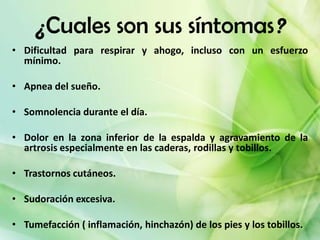 ¿Cuales son sus síntomas?
• Dificultad para respirar y ahogo, incluso con un esfuerzo
  mínimo.

• Apnea del sueño.

• Somnolencia durante el día.

• Dolor en la zona inferior de la espalda y agravamiento de la
  artrosis especialmente en las caderas, rodillas y tobillos.

• Trastornos cutáneos.

• Sudoración excesiva.

• Tumefacción ( inflamación, hinchazón) de los pies y los tobillos.
 
