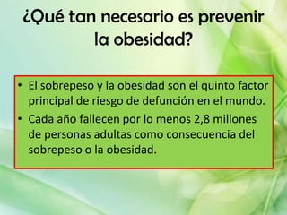¿Qué tan necesario es prevenir
         la obesidad?

• El sobrepeso y la obesidad son el quinto factor
  principal de riesgo de defunción en el mundo.
• Cada año fallecen por lo menos 2,8 millones
  de personas adultas como consecuencia del
  sobrepeso o la obesidad.
 