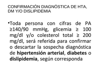 CONFIRMACIÓN DIAGNÓSTICA DE HTA, 
DM Y/O DISLIPIDEMIA 
•Toda persona con cifras de PA 
≥140/90 mmHg, glicemia ≥ 100 
mg/dl y/o colesterol total ≥ 200 
mg/dl, será referida para confirmar 
o descartar la sospecha diagnóstica 
de hipertensión arterial, diabetes o 
dislipidemia, según corresponda 
 