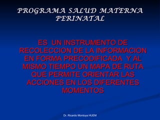 PROGRAMA SALUD MATERNA PERINATAL ES  UN INSTRUMENTO DE RECOLECCION DE LA INFORMACION EN FORMA PRECODIFICADA  Y AL MISMO TIEMPO UN MAPA DE RUTA QUE PERMITE ORIENTAR LAS ACCIONES EN LOS DIFERENTES MOMENTOS Dr. Ricardo Montoya HUEM 
