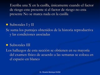Escriba una X en la casilla, únicamente cuando el factor de riesgo este presente si el factor de riesgo no esta presente No se marca nada en la casilla Subtotales I y II Se suma los puntajes obtenidos de la historia reproductiva y las condiciones asociadas Subtotales III Los hallazgos de esta sección se obtienen en su mayoría del examen físico de acuerdo a las semanas se coloca en el espacio en blanco Dr. Ricardo Montoya HUEM 