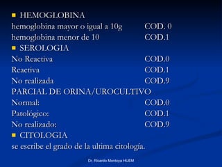 HEMOGLOBINA hemoglobina mayor o igual a 10g  COD. 0 hemoglobina menor de 10 COD.1 SEROLOGIA No Reactiva COD.0 Reactiva  COD.1 No realizada COD.9 PARCIAL DE ORINA/UROCULTIVO Normal: COD.0 Patológico: COD.1 No realizado: COD.9 CITOLOGIA se escribe el grado de la ultima citología. Dr. Ricardo Montoya HUEM 