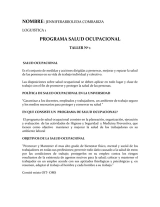 NOMBRE: JENNIFERARBOLEDA COMBARIZA<br />LOGUISTICA 1 <br />PROGRAMA SALUD OCUPACIONAL<br />TALLER Nº 1<br /> SALUD OCUPACIONAL<br />Es el conjunto de medidas y acciones dirigidas a preservar, mejorar y reparar la salud de las personas en su vida de trabajo individual y colectivo.<br />Las disposiciones sobre salud ocupacional se deben aplicar en todo lugar y clase de trabajo con el fin de promover y proteger la salud de las personas.<br />POLÍTICA DE SALUD OCUPACIONAL EN LA UNIVERSIDAD <br />“Garantizar a los docentes, empleados y trabajadores, un ambiente de trabajo seguro y los medios necesarios para proteger y conservar su salud “<br />EN QUE CONSISTE UN  PROGRAMA DE SALUD OCUPACIONAL? <br /> El programa de salud ocupacional consiste en la planeación, organización, ejecución y evaluación  de las actividades de Higiene y Seguridad  y Medicina Preventiva, que tienen como objetivo  mantener y mejorar la salud de los trabajadores en su ambiente laboral <br />OBJETIVOS DE LA SALUD OCUPACIONAL<br />quot;
Promover y Mantener el mas alto grado de bienestar físico, mental y social de los trabajadores en todas sus profesiones; prevenir todo daño causado a la salud de estos por las condiciones de trabajo; protegerlos en su empleo contra los riesgos resultantes de la existencia de agentes nocivos para la salud; colocar y mantener el trabajador en un empleo acorde con sus aptitudes fisiológicas y psicológicas y, en resumen, adaptar el trabajo al hombre y cada hombre a su trabajo.quot;
<br />Comité mixto OIT- OMS <br />ACTIVIDADES EN SALUD OCUPACIONAL U.T.P. QUE SE DESARROLLAN CON EL APOYO DE LAS DIFERENTES ENTIDADES ENCARGADAS DE LA SEGURIDAD SOCIAL<br />ACTIVIDADES DE MEDICINA PREVENTIVA Y DEL TRABAJO:<br />EXÁMENES MÉDICOS<br />Elaboración de historias ocupacionales<br />Valoraciones ocupacionales<br />Implementación del programa para manejo del riesgo biológico<br />Titulación de anticuerpos para hepatitis B<br />ACTIVIDADES PREVENTIVAS CON LAS EPS<br />Examen de Seno<br />Toma de citologías<br />Examen de próstata<br />MINIMIZAR EL RIESGO ERGONÓMICO<br />Implementación  pausas  Activas<br />Visita a puestos de trabajo<br /> RIESGO CARDIOVASCULAR<br />Taller para el manejo del riesgo cardiovascular<br />MINIMIZAR EL RIESGO BIOLÓGICO<br />Elaboración manual para el manejo de residuos biológicos<br />Vacunación  Hepatitis B  (funcionarios expuestos al riesgo)<br />INDUCCIÓN EN RIESGOS PROFESIONALES<br />ANÁLISIS DE INCAPACIDADES<br />ANÁLISIS DE ACCIDENTES DE TRABAJO<br /> ACTIVIDADES DE HIGIENE Y SEGURIDAD INDUSTRIAL<br />actualización panorama de factores de riesgo<br /> dotación elementos de protección personal<br /> visitas de inspección<br /> elaboración  de estándares de seguridad<br /> plan de emergencias : <br />(ver pagina COE)<br /> -Reanimación cardio pulmonar<br /> -Capacitación en primeros auxilios<br />-Actualización del Plan de Emergencia<br />-Capacitación a la brigada de emergencias<br />-Capacitación a la brigada de evacuación<br /> -Simulacros de evacuación por áreas<br />-Capacitación al MEC de Bienestar Universitario<br /> -Capacitación a coordinadores de evacuación por áreas<br />IMPORTANTE<br />QUE ES UN ACCIDENTE DE TRABAJO (Art. 9 Decreto 1295 de 1994)<br /> <br />- Todo suceso repentino que sobrevenga por causa o con ocasión del trabajo que produzca en el trabajador una lesión orgánica, una perturbación funcional, una invalidez o la muerte.<br />- Todo proceso que se produce durante la ejecución de ordenes del empleador, o durante la ejecución de una labor bajo su autoridad, aun fuera del lugar y horas de trabajo.<br />- Todo el que se produzca durante el traslado de los trabajadores desde su residencia a los lugares de trabajo o viceversa, cuando el transporte lo suministre el empleador.<br />No es accidente de trabajo :<br />El que se produzca por la ejecución de actividades diferentes para las que fue contratado el trabajador, tales como laborales, recreativas, deportivas o culturales, así se produzcan durante la jornada laboral, a menos que actúe por cuenta o en representación del empleador.<br />El sufrido por el trabajador, fuera de la empresa, durante ,los permisos remunerados o sin remuneración, así se trate de permisos sindicales.<br />QUE HACER EN CASO DE ACCIDENTE DE TRABAJO<br />Todo accidente de trabajo por mínimo que sea debe ser reportado obligatoria e inmediatamente en la oficina de División de Personal. Dicho reporte debe ser enviado por la Universidad a la Administradora de Riesgos Profesionales y a la E.P.S. dentro de los (2) días hábiles siguientes de ocurrido el accidente.<br />SALUD OCUPACIONAL <br />es una ciencia que busca proteger y mejorar la salud física, mental, social y espiritual de los trabajadores en sus puestos de trabajo, repercutiendo positivamente en la empresa.<br />EPS:<br /> Es una empresa privada ó pública que administra sistemas de salud. Su nombre la define: empresa promotora de salud las hay públicas y privadas. Las Públicas administran recursos del estado para protegen a los funcionarios y empleados del Estado colombiano.ARP <br />ó Administradora de Riesgos Profesionales, son compañías de seguros, oficiales ó privadas que cubren el riesgo de accidentes de trabajo de los empleados de las empresas particulares y del estado.Vale aclarar que las : IPS , son Instituciones Prestadoras de Salud: son la red de clínicas, hospitales, institutos, etc, que suministran servici0os de salud. Las hay públicas, identificadas con las iniciales E.S:E: ( Empresas Social del Estado) y privadas con su nombre comercial con que se identifican ( Ltda, S.A., E.U, etc.).<br />DEFINICIÓN DE SEGURIDAD INDUSTRIAL:<br />Conjunto de normas que desarrollan una serie de prescripciones técnicas a las instalaciones industriales y energéticas que tienen como principal objetivo la seguridad de los usuarios, por lo tanto se rigen por normas de seguridad industrial reglamentos de baja tensión, alta tensión, calefacción, gas, protección contra incendios, aparatos a presión, instalaciones petrolíferas, etc, que se instalen tanto en edificios de uso industrial como de uso no industrial.<br />TALLER Nº 2<br />DEFINA SALUD SEGÚN LA OMS<br />La SALUD es el completo bienestar FÍSICO, MENTAL y SOCIAL del individuo y no<br />solamente la ausencia de enfermedad.<br />El hombre es un ser complejo en su estructura anatómica, la cual está constituida por un<br />Conjunto de órganos que cumplen funciones vitales tales como la respiración, digestión,<br />La actividad cardiaca, entre otras. Estas funciones son conocidas como el ASPECTO<br />FÍSICO y debido a su buen o mal funcionamiento, se califica el estado de bienestar físico<br />de la persona.<br />El hombre en su estructura física también posee el sistema nervioso, que le permite<br />sentir, moverse, pensar, expresar su carácter, la personalidad y el lenguaje para<br />comunicarse con sus semejantes y su entorno. Éste se conoce como el ASPECTO<br />MENTAL. Se entenderá aquí que la mente está diseminada por todo el cuerpo físico y<br />EXPLIQUE LOS COMPONENTES DE LA SALUD SEGÚN LA OMS <br />la OMS mediante un triángulo equilátero, en el cual cada lado representa un aspecto en cuestión y simboliza el equilibrio, si sus tres lados permanecen iguales.<br />EXPLIQUE COMO SE RELACIONAN LOS COMPONENTE DE LA SALU Y DE UN EJEMPLO<br />en la vida diaria cada lado o aspecto del triángulo es atacado por múltiples factores de riesgo que los modifican. Si un lado se modifica, inevitablemente los otros lados se verán<br />afectados y el equilibrio se rompe.<br />QUE ES LA TRIADA ECOLOGICA Y SUS COMPONENTES<br />Es el proceso de una enfermedad o el estado de salud en el ser humano depende de la interacción de los elementos que la integran: agente causal, huésped y ambiente.<br />El agente causal es un elemento, sustancia, fuerza animada o inanimada cuya presencia o ausencia puede, al entrar en contacto efectivo con el huésped en condiciones ambientales propicias, iniciar o perpetuar el estado de enfermedad.El huésped es la persona o animal vivo que en circunstancias naturales permite la subsistencia de un agente causal de enfermedad.El ambiente es el conjunto de condiciones e influencias externas que afectan la vida de un organismo.<br />EXPLIQUE LA RELACION QUE EXISTE ENTRE EL TRABAJO Y LA SALUD<br />La teoría de la triada ecológica, considera la salud como un evento de la naturaleza sin<br />reconocer la influencia que el hombre ejerce en su resultado; es decir, para los<br />biologistas sólo existían CAUSAS naturales que producían EFECTOS ORGÁNICOS<br />independientes de las circunstancias y acciones del hombre.<br />TALLER 3<br />EXPLIQUE QUE ES UN RIESGO Y LOS TIPOS DE RIESGO<br />Los riesgos hacen su aparición y dificultan la obtención de esas ganancias, al presentarse los accidentes en los trabajadores y los daños materiales que afectan los intereses de la empresa; esto puede traer pérdidas<br />De tipo humano (trabajador y su familia), de capitales y el deterioro del mismo ambiente.<br />EXPLIQUE QUE ES UN RIESGO PROFESIONAL Y SUS TIPOS<br />El trabajo constituye una actividad que puede ser peligrosa en la medida que el proceso de producción de los bienes y servicios exige una relación de la persona con los elementos objeto de transformación, con la tecnología y con los modelos de organización del trabajo que se utilizan.<br />Existen situaciones de riesgo en los puestos de trabajo como la tecnificación de la actividad laboral que da lugar a la aparición de máquinas con más variadas funciones, sustancias químicas, fuentes de energía diversas, etc.<br />La posición desde la que el trabajador se relaciona con los factores de riesgo es peculiar, el trabajador está en una relación de dependencia con respecto al empresario que es quién marca las pautas de la organización del proceso productivo y de la organización del trabajo. El contenido obligación al de la legislación incide especialmente en el empresario.<br />El concepto de riesgo se diferencia del de peligro. Peligro es una fuente o situación de trabajo causante de posibles daños. El riesgo puede cuantificarse, así según el <br />art. 4.2 LPRL: “Se valorará conjuntamente la probabilidad de que se produzca el daño y la severidad del mismo”. <br />DIGA CUALES SON LOS FACTORES DE RIESGO Y EXPLIQUELOS<br />FACTOR DE RIESGO <br />Se entiende bajo esta denominación la existencia de elementos, fenómenos, ambiente y acciones humanas que encierran una capacidad potencial de producir lesiones o daños materiales, y cuya probabilidad de ocurrencia depende de la eliminación y/o control del elemento agresivo.<br />RIESGO <br />Se denomina riesgo a la probabilidad de que un objeto material, sustancia ó fenómeno pueda, potencialmente, desencadenar perturbaciones en la salud o integridad física del trabajador, así como en materiales y equipos.<br />CLASIFICACIÓN DE LOS FACTORES DE RIESGO LABORAL<br />riesgo estático<br />riesgo dinámico<br />riesgo común<br />riesgo ocupacional<br />riesgo profesional<br />Factores Físicos<br />Exposición al ruido<br />Iluminación inadecuada<br />Vibraciones<br />Temperaturas Extremas<br />Radiaciones<br />Ionizantes: Rayos X - Isótopos Radioactivos<br />No Ionizantes: Ultravioletas - Infrarrojos - Láser<br />Presiones anormales <br />Aire comprimido: perforación de túneles<br />Aire enrarecido: altitudes elevadas, aviación<br />Factores Químicos <br />Se originan por el manejo o exposición de elementos químicos y sus compuestos venenosos, irritantes o corrosivos, los cuales atacan directamente el organismo. <br />  De acuerdo a la forma como se presenta la sustancia:<br />Aerosoles: Partículas sólidas o líquidas suspendidas en el aire.<br />Humos: Partículas sólidas (Combustión)<br />Neblinas: Partículas líquidas (Pintura)<br />Polvos: Partículas por manipulación de un sólido<br />Líquidos: Tienen dos riesgos: el posible contacto y el vapor, ya que donde hay líquidos hay vapor.<br />Gaseosos: Gases y vapores. Tienen gran capacidad de dispersión.<br />  De acuerdo al efecto que produzcan las sustancias en el organismo: <br />Irritantes: Gases lacrimógenos, Cloro. Causan irritación al tracto respiratorio, ojos y piel. Avisan al riesgo.<br />Asfixiantes: Pueden producir: efectos sobre el ambiente (N, H, Ar) o efectos sobre la persona (CO, HCN)<br />Anestésicos y Narcóticos: Actúan sobre el sistema nervioso: Hidrocarburos. <br />Productores de efectos sistémicos: Afectan cualquier sistema del organismo. Alcoholes y plaguicidas afectan el sistema nervioso. Fósforo blanco afecta sistema hepático y óseo.<br />Productores de cáncer: Cloruro de Vinilo (PVC), anilina, caucho, Asbesto.<br />Productores de Neumoconiosis: Sílice, Asbesto, algodón, talco.<br />Factores Biológicos<br />Virus<br />Hongos<br />Bacterias<br />Parásitos<br />Factores Ergonómicos<br />Relacionados con la adaptación del trabajo al hombre<br />Ambiente Organizacional<br />Organización o métodos de trabajo: Tiempos y movimientos.<br />Programas de Selección, inducción o entrenamiento: Conocimiento de Capacidades, habilidades y limitaciones.<br />Jornada Laboral, programación de rotación y turnos de trabajo: Horas extras, trabajo diurno y nocturno.<br />Programación de pausas y descansos: Tiempos de Recuperación y áreas destinadas al mismo.<br />Factores Individuales<br />Sedentarismo: Descondicionamiento físico. Alteraciones cardiorrespiratorias.<br />Sobrepeso: Sobrecarga del aparato osteomuscular.<br />Ansiedad y estrés: Tratamiento del sueño e insuficiente descanso.<br />Diseño de la estación de trabajo<br />Zona de Trabajo: Espacio o área en la que se distribuyen los elementos de trabajo.<br />Plano de trabajo: Superficie en la que se desarrolla labor.<br />Herramientas o materiales: Aisladas, acolchadas, livianas.<br />Elementos de Confort postural: Posibilidad de alternancia de la posición, uso de sillas y otros apoyos.<br />Equipos o maquinas: Paneles de control, diseño de tableros, sistema de señales, dimensión de los comandos.<br />Factores Físico - Químicos<br />Se refiere a los riesgos de incendios y explosiones; pueden darse por calor o por presión.<br />Factores Mecánicos y Eléctricos<br />Los relacionados con las máquinas, equipos, herramientas, almacenamiento, mantenimiento y demarcación del área de circulación. Son responsables de un alto porcentaje de accidentes de trabajo. <br />Factores Generales<br />Problemas de piso<br />Edificaciones deficientes<br />Orden<br />Aseo<br />Factores Humanos<br />Actos inseguros o fallas humanas<br />Problemas en las relaciones interpersonales<br />Motivaciones<br />Hábitos<br />Actitudes<br />DE UN EJEMPLO DE LOS FACTORES DE RIESGO PROFESIONAL EN UNA ACTIVIDAD DIARIA O LABORAL<br />Ejemplo: el trabajo hospitalario<br />Comenzando desde el cirujano, desinfección total de sus manos con el uso de guantes, a la vez el paciente debe estar también desinfectado y únicamente expuesto al aire la región que se va a operar lo demás debe estar cubierto, la sección de cirugía debidamente desinfectada, los instrumentos también desinfectados, lo mismo que sus ayudantes, con sus implementos y sus batas de cirugía en regla.<br />Existe un riesgo de postoperatorio de el ayudante que traslada los instrumentos una vez utilizados en el proceso, transportarlos en su bandeja correspondiente; no puede distraerse porque al manipular estos se puede pinchar con una jeringa o con un bisturí, traspasar el guante, ocasionando incisión y ahí viene una provable infeccion al manipulador de los instrumentos, ejemplo: el sida seria fatal para este personaje.<br />TALLER Nº 4<br />EXPLIQUE EN QUE CONSISTE LA PREVENCION DE FACTORES DE RIESGO OCUPACIONALES<br />Las clases de riesgo a su vez, están definidas por una escala de grado de riesgo en la que<br />se estipula, mediante porcentajes, los valores mínimo, inicial y máximo. Con este porcentaje<br />se calcula el valor de las cotizaciones que deberán pagar las empresas mensualmente por<br />concepto de seguro de ACCIDENTE DE TRABAJO y ENFERMEDAD PROFESIONAL<br />(ATEP) a la Administradora de Riesgos Profesionales (ARP).<br />Es el reconocimiento pormenorizado de los factores de riesgo a que están expuestos los distintos grupos de trabajadores en una empresa específica, determinando en éste los efectos que pueden ocasionar a la salud de los trabajadores y la estructura organizacional y productiva de la empresa.<br />Los resultados se recopilan en un documento básico que permite reconocer y valorar los diferentes agentes con el fin de establecer prioridades preventivas y correctivas que conlleven a mejorar la calidad de vida laboral.<br />El control de riesgos<br />es el fundamento de la acción preventiva en<br />Materia de salud ocupacional, pues solamente mediante su aplicación se<br />Pueden librar los ambientes de trabajo de las condiciones que afectan la salud del trabajador, para tener la certeza de que las operaciones que<br />Se realizan no representan riesgos para la integridad física del trabajador, ni constituyen amenazas para una producción libre de Interrupciones no programadas.<br /> Para realizarla se deben utilizar los siguientes instrumentos: <br />La lista de verificación de factores de riesgo <br />Formato de inspección para consignar los factores de riesgo hallados <br />Tabla de valoración subjetiva del grado de peligro <br />Los planos de las áreas de la empresa <br />Es el reconocimiento pormenorizado de los factores de riesgo a que están expuestos los distintos grupos de trabajadores en una empresa específica, determinando en éste los efectos que puede ocasionar a la salud de los trabajadores y la estructura organizacional y productiva de la empresa.<br />,[object Object],Un Panorama de Factores de Riesgo Ocupacionales debe cumplir los siguientes requisitos :<br />Partir del tipo de proceso, oficio y operación productiva que se realiza. Por tanto, hay que tener en cuenta todas las tareas, materias primas, equipos, la organización y división del trabajo que conforman el proceso productivo.<br />Lograr un análisis global del ambiente de trabajo involucrando entre otros aspectos los técnicos, organizacionales y de salud. Para esto se deben realizar actividades conjuntas de las diferentes disciplinas que componen la salud ocupacional como medicina, higiene, seguridad, ergonomía y psicología entre otros.<br />La información del Panorama debe actualizarse periódicamente, por lo tanto su recolección debe ser sistemática y permanente, de modo que permita identificar y evaluar nuevos procesos y operaciones de la producción, cambios en las materias primas, maquinaria y equipos empleados.<br />Permitir evaluar las consecuencias y/o efectos más probables, programas de prevención en función de las prioridades resultantes en el diagnóstico que se establezca, permitiendo promoverlas a través de sistemas de vigilancia del ambiente y personas expuestas.<br />,[object Object]