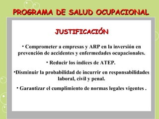 PROGRAMA DE SALUD OCUPACIONAL JUSTIFICACIÓN Comprometer a empresas y ARP en la inversión en prevención de accidentes y enfermedades ocupacionales. Reducir los índices de ATEP.  Disminuir la probabilidad de incurrir en responsabilidades laboral, civil y penal. Garantizar el cumplimiento de normas legales vigentes . 