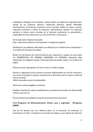 establecidas y divulgadas en la institución, realizara además una vigilancia en seguridad sobre:
manejo de los productos químicos, instalaciones eléctricas, líquidos inflamables,
almacenamiento de productos, protección contra incendios, trabajo con gases a presión,
radiaciones ionizantes y manejo de botiquines. Adicionalmente realizará una inspección
periódica al sistema contra incendios de la institución (extintores). La periodicidad y
responsables de estas inspecciones son como se describe a continuación:

Se han ejecutado en algunas seccionales.
Estas inspecciones aportaran a la Cooperativa los siguientes aspectos:

Identificación de problemas relacionados con deficiencias en el diseño de las instalaciones o
en el diseño de los puestos de trabajo.

Brinda una herramienta de control preventivo para maquinarias y equipos con que cuenta
LA COOPERATIVA DE TRABAJO ASOCIADO LA COMUNA detectando fallas
relacionadas con desgaste de piezas o daños generales que puedan originar una condición de
peligro.

Detecta acciones inapropiadas en la forma como se realiza el trabajo.

Permite un seguimiento de las acciones correctivas implementadas con el fin de minimizar la
ocurrencia de accidentes y además retroalimentar la información para la mejora o diseño de
nuevos controles.
Definir las posibles causas de accidentalidad.

Determinar costos intangibles a la empresa.

Establece necesidad de realizar procedimientos y protocolos de actuación ante determinadas
eventos a que ocurran.

Da lineamientos para establecer programa de entrenamiento al personal

3.2.3 Programa de Almacenamiento, Orden, aseo y seguridad                          (Programa
JANO)

Uno de los factores que más influencia ejerce en la prevención de accidentes, es
precisamente el orden y la limpieza en los locales de trabajo, ya que además de suprimirse


                                                                                             24
 