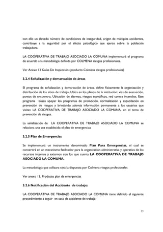 con ello un elevado número de condiciones de inseguridad, origen de múltiples accidentes,
contribuye a la seguridad por el efecto psicológico que ejerce sobre la población
trabajadora.

LA COOPERATIVA DE TRABAJO ASOCIADO LA COMUNA implementará el programa
de acuerdo a la metodología definida por COLMENA riesgos profesionales.

Ver Anexo 12 Guías De Inspección (producto Colmena riesgos profesionales)

3.2.4 Señalización y demarcación de áreas

El programa de señalización y demarcación de áreas, define físicamente la organización y
distribución de los sitios de trabajo, Ubica en los planos de la institución: vías de evacuación,
puntos de encuentro, Ubicación de alarmas, riesgos específicos, red contra incendios. Este
programa busca apoyar los programas de promoción, normalización y capacitación en
prevención de riesgos y brindando además información permanente a los usuarios que
visitan LA COOPERATIVA DE TRABAJO ASOCIADO LA COMUNA, en el tema de
prevención de riesgos.

La señalización de LA COOPERATIVA DE TRABAJO ASOCIADO LA COMUNA se
relaciona una vez establecido el plan de emergencias

3.2.5 Plan de Emergencias

Se implementará un instrumento denominado Plan Para Emergencias, el cual se
convertirá en un mecanismo facilitador para la organización administrativa y operativa de los
recursos internos y externos con los que cuenta LA COOPERATIVA DE TRABAJO
ASOCIADO LA COMUNA.

La metodología que utilizara será la dispuesta por Colmena riesgos profesionales

Ver anexo 13. Producto plan de emergencias

3.2.6 Notificación del Accidente de trabajo:

LA COOPERATIVA DE TRABAJO ASOCIADO LA COMUNA tiene definido el siguiente
procedimiento a seguir en caso de accidente de trabajo


                                                                                              25
 