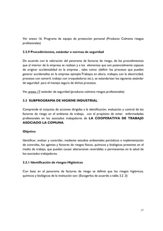 Ver anexo 16. Programa de equipo de protección personal (Producto Colmena riesgos
profesionales)

3.2.9 Procedimientos, estándar o normas de seguridad

De acuerdo con la valoración del panorama de factores de riesgo, de los procedimientos
que al interior de la empresa se realizan y a los elementos que son potencialmente capaces
de originar accidentalidad en la empresa , tales como: (definir los procesos que pueden
generar accidentalita en la empresa ejemplo:Trabajos en altura, trabajos con la electricidad,
procesos con esmeril, trabajo con troqueladoras etc.), se estandarizan los siguiente estándar
de seguridad para el manejo seguro de dichos procesos.

Ver anexo 17 estándar de seguridad (producto colmena riesgos profesionales)

3.3 SUBPROGRAMA DE HIGIENE INDUSTRIAL

Comprende el conjunto de acciones dirigidas a la identificación, evaluación y control de los
factores de riesgo en el ambiente de trabajo, con el propósito de evitar enfermedades
profesionales en los asociados trabajadores de LA COOPERATIVA DE TRABAJO
ASOCIADO LA COMUNA.

Objetivo

Identificar, evaluar y controlar, mediante estudios ambientales periódicos e implementación
de controles, los agentes y factores de riesgos físicos, químicos y biológicos presentes en el
medio de trabajo, que pueden causar alteraciones reversibles o permanentes en la salud de
los asociados trabajadores.

3.3.1 Identificación de riesgos Higiénicos

Con base en el panorama de factores de riesgo se definió que los riesgos higiénicos,
químicos y biológicos de la institución son: (Escogerlos de acuerdo a tabla 3.2 .3)




                                                                                           27
 