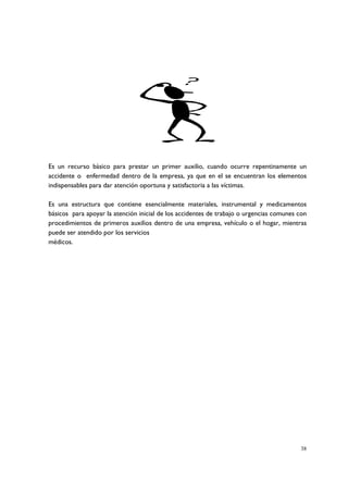 Es un recurso básico para prestar un primer auxilio, cuando ocurre repentinamente un
accidente o enfermedad dentro de la empresa, ya que en el se encuentran los elementos
indispensables para dar atención oportuna y satisfactoria a las víctimas.

Es una estructura que contiene esencialmente materiales, instrumental y medicamentos
básicos para apoyar la atención inicial de los accidentes de trabajo o urgencias comunes con
procedimientos de primeros auxilios dentro de una empresa, vehículo o el hogar, mientras
puede ser atendido por los servicios
médicos.




                                                                                         38
 