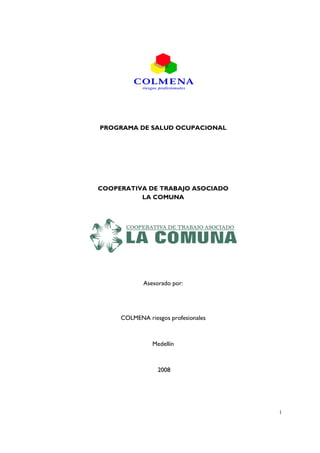 PROGRAMA DE SALUD OCUPACIONAL




COOPERATIVA DE TRABAJO ASOCIADO
          LA COMUNA




            Asesorado por:




     COLMENA riesgos profesionales



               Medellín



                 2008




                                     1
 