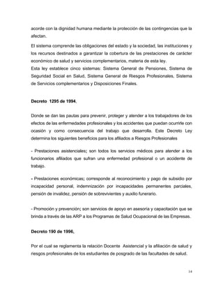 acorde con la dignidad humana mediante la protección de las contingencias que la
afectan.
El sistema comprende las obligaciones del estado y la sociedad, las instituciones y
los recursos destinados a garantizar la cobertura de las prestaciones de carácter
económico de salud y servicios complementarios, materia de esta ley.
Esta ley establece cinco sistemas: Sistema General de Pensiones, Sistema de
Seguridad Social en Salud, Sistema General de Riesgos Profesionales, Sistema
de Servicios complementarios y Disposiciones Finales.
Decreto 1295 de 1994,
Donde se dan las pautas para prevenir, proteger y atender a los trabajadores de los
efectos de las enfermedades profesionales y los accidentes que puedan ocurrirle con
ocasión y como consecuencia del trabajo que desarrolla. Este Decreto Ley
determina los siguientes beneficios para los afiliados a Riesgos Profesionales
- Prestaciones asistenciales; son todos los servicios médicos para atender a los
funcionarios afiliados que sufran una enfermedad profesional o un accidente de
trabajo.
- Prestaciones económicas; corresponde al reconocimiento y pago de subsidio por
incapacidad personal, indemnización por incapacidades permanentes parciales,
pensión de invalidez, pensión de sobrevivientes y auxilio funerario.
- Promoción y prevención; son servicios de apoyo en asesoría y capacitación que se
brinda a través de las ARP a los Programas de Salud Ocupacional de las Empresas.
Decreto 190 de 1996,
Por el cual se reglamenta la relación Docente Asistencial y la afiliación de salud y
riesgos profesionales de los estudiantes de posgrado de las facultades de salud.
14
 