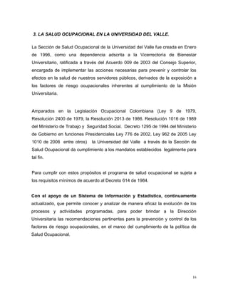 3. LA SALUD OCUPACIONAL EN LA UNIVERSIDAD DEL VALLE.
La Sección de Salud Ocupacional de la Universidad del Valle fue creada en Enero
de 1996, como una dependencia adscrita a la Vicerrectoría de Bienestar
Universitario, ratificada a través del Acuerdo 009 de 2003 del Consejo Superior,
encargada de implementar las acciones necesarias para prevenir y controlar los
efectos en la salud de nuestros servidores públicos, derivados de la exposición a
los factores de riesgo ocupacionales inherentes al cumplimiento de la Misión
Universitaria.
Amparados en la Legislación Ocupacional Colombiana (Ley 9 de 1979,
Resolución 2400 de 1979, la Resolución 2013 de 1986. Resolución 1016 de 1989
del Ministerio de Trabajo y Seguridad Social. Decreto 1295 de 1994 del Ministerio
de Gobierno en funciones Presidenciales Ley 776 de 2002, Ley 962 de 2005 Ley
1010 de 2006 entre otros) la Universidad del Valle a través de la Sección de
Salud Ocupacional da cumplimiento a los mandatos establecidos legalmente para
tal fin.
Para cumplir con estos propósitos el programa de salud ocupacional se sujeta a
los requisitos mínimos de acuerdo al Decreto 614 de 1984.
Con el apoyo de un Sistema de Información y Estadística, continuamente
actualizado, que permite conocer y analizar de manera eficaz la evolución de los
procesos y actividades programadas, para poder brindar a la Dirección
Universitaria las recomendaciones pertinentes para la prevención y control de los
factores de riesgo ocupacionales, en el marco del cumplimiento de la política de
Salud Ocupacional.
16
 