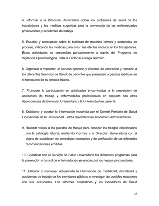 4. Informar a la Dirección Universitaria sobre los problemas de salud de los
trabajadores y las medidas sugeridas para la prevención de las enfermedades
profesionales y accidentes de trabajo.
5. Estudiar y conceptuar sobre la toxicidad de materias primas y sustancias en
proceso, indicando las medidas para evitar sus efectos nocivos en los trabajadores.
Estas actividades se desarrollan particularmente a través del Programa de
Vigilancia Epidemiológica para el Factor de Riesgo Químico.
6. Organizar e implantar un servicio oportuno y eficiente de valoración y remisión a
los diferentes Servicios de Salud, de pacientes que presenten urgencias médicas en
el transcurso de su jornada laboral.
7. Promover la participación en actividades encaminadas a la prevención de
accidentes de trabajo y enfermedades profesionales en conjunto con otras
dependencias de Bienestar Universitario y la Universidad en general.
8. Colaborar y aportar la información requerida por el Comité Paritario de Salud
Ocupacional de la Universidad u otras dependencias académico administrativas.
9. Realizar visitas a los puestos de trabajo para conocer los riesgos relacionados
con la patología laboral, emitiendo informes a la Dirección Universitaria con el
objeto de establecer los correctivos necesarios y de verificación de las diferentes
recomendaciones emitidas.
10. Coordinar con el Servicio de Salud Universitario los diferentes programas para
la prevención y control de enfermedades generadas por los riesgos psicosociales.
11. Elaborar y mantener actualizada la información de morbilidad, mortalidad y
accidentes de trabajo de los servidores públicos e investigar las posibles relaciones
con sus actividades. Los informes estadísticos y los indicadores de Salud
25
 