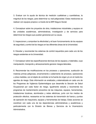 3. Evaluar con la ayuda de técnica de medición cualitativas y cuantitativas, la
magnitud de los riesgos, para determinar su real peligrosidad. Estas mediciones se
realizan con equipos propios o a través de la ARP-Seguro Social.
4. Conceptuar sobre los proyectos de obra, instalaciones industriales y equipos en
las unidades académicas, administrativas, investigación y de servicios para
determinar los riesgos que puedan generarse por su causa.
5. Inspeccionar y comprobar la efectividad y el buen funcionamiento de los equipos
de seguridad y control de los riesgos en las diferentes áreas de la Universidad.
6. Estudiar y recomendar los sistemas de control requeridos para cada uno de los
riesgos existentes en la Universidad.
7. Conceptuar sobre las especificaciones técnicas de los equipos y materiales, cuya
manipulación, transporte y almacenamiento generan riesgos laborales.
8. Recomendar las modificaciones en los procesos u operaciones, sustitución de
materias primas peligrosas, encerramiento o aislamiento de procesos, operaciones
u otras medidas, con el objeto de controlar en la fuente de origen y/o en el medio los
agentes de riesgo. Esta información es analizada y sistematizada en cada uno de
los Programas de Vigilancia Epidemiológica que desarrolla la Sección de Salud
Ocupacional por cada factor de riesgo. Igualmente estudia y recomienda los
programas de mantenimiento preventivo de las máquinas, equipos, herramientas,
instalaciones locativas, alumbrados y redes eléctricas, junto con los medios de
protección efectiva, necesarios en los sistemas de transmisión de fuerza y puntos
de operación de maquinaria, equipos y herramientas de trabajo. Estas acciones se
coordinan con cada una de las dependencias administrativas y académicas y
particularmente con la División de Bienes y Servicios de la Vicerrectoría
Administrativa.
27
 