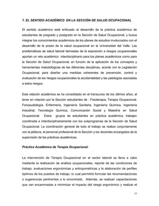 7. EL SENTIDO ACADÉMICO EN LA SECCIÓN DE SALUD OCUPACIONAL
El sentido académico está enfocado al desarrollo de la práctica académica de
estudiantes de pregrado y postgrado en la Sección de Salud Ocupacional, y busca
integrar los conocimientos académicos de los planes de estudios involucrados con el
desarrollo de la praxis de la salud ocupacional en la Universidad del Valle. Las
problemáticas de salud laboral derivadas de la exposición a riesgos ocupacionales
aportan un reto académico interdisciplinario para los planes académicos como para
la Sección de Salud Ocupacional, en función de la aplicación de los conceptos y
herramientas metodológicas de las diferentes disciplinas, acorde con la Legislación
Ocupacional, para diseñar una medidas coherentes de prevención, control y
evaluación de los riesgos ocupacionales la accidentalidad y las patologías asociadas
a estos riesgos.
Esta relación académica se ha consolidado en el transcurso de los últimos años, al
tener en rotación por la Sección estudiantes de : Fisioterapia, Terapia Ocupacional,
Fonoaudiología, Enfermería, Ingeniería Sanitaria, Ingeniería Química, Ingeniería
Industrial, Tecnología Química, Comunicación Social y Maestría en Salud
Ocupacional. Estos grupos de estudiantes en práctica académica, trabajan
coordinada e interdisciplinariamente con los subprogramas de la Sección de Salud
Ocupacional. La coordinación general de todo el trabajo se realiza conjuntamente
con la jefatura, el personal profesional de la Sección y los docentes encargados de la
supervisión de las prácticas académicas.
Práctica Académica de Terapia Ocupacional:
La intervención de Terapia Ocupacional en el sector laboral se lleva a cabo
mediante la realización de análisis ocupacionales, reporte de las condiciones de
trabajo, evaluaciones ergonómicas y antropométricas y la elaboración de perfiles
óptimos de los puestos de trabajo, lo cual permitirá formular las recomendaciones
o sugerencias pertinentes a lo encontrado. Además, se realizan capacitaciones
que van encaminadas a minimizar el impacto del riesgo ergonómico y realizar el
33
 
