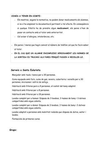 Serveis a Santa Eularieta
Menjador amb taula i bancs per a 30 persones.
Cuina equipada amb forn, cuina de gas, nevera, cuberteria i vaixella per a 30
persones, microones i estris de neteja.
Habitació amb lliteres pers a 4 persones, al costat del bany adaptat.
Habitació amb lliteres per a 8 persones.
Habitació amb lliteres per a 18 persones.
Lavabo complet per a homes: Disposa de 3 lavabos, 3 tasses de bany i 3 dutxes
compartides amb aigua calenta.
Lavabo complet per a dones: Disposa de 3 lavabos, 3 tasses de bany i 3 dutxes
compartides amb aigua calenta.
Lavabo adaptat a persones amb mobilitat reduïda que disposa de dutxa, water i
lavabo.
Farmaciola de primeres cures.
Grups:
COSES A TENIR EN COMTE:
– Els mestres, segons la normativa, no podem donar medicaments als alumnes,
si no s'ha emplenat la documentació pertinent a tal efecte. En conseqüència
si qualque fillet/a ha de prendre algun medicament, els pares s'han de
posar en contacte amb el tutor amb anterioritat.
– Cal avisar d'alèrgies, intoleràncies, etc.
– Els pares / mares que hagin canviat el número de telèfon cal que ho facin saber
al tutor.
– EN EL CAS QUE UN ALUMNE INCOMPLEIXI SERIOSAMENT LES NORMES DE
LA SORTIDA ES TRUCARÀ ALS PARES PERQUÈ PASSIN A RECOLLIR-LO.
 