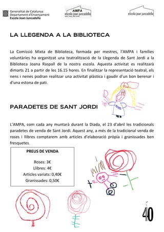 Generalitat de Catalunya
Departament d’Ensenyament
Escola Joan Juncadella
LA LLEGENDA A LA BIBLIOTECA
La Comissió Mixta de Biblioteca, formada per mestres, l’AMPA i famílies
voluntàries ha organitzat una teatralització de la Llegenda de Sant Jordi a la
Biblioteca Joana Raspall de la nostra escola. Aquesta activitat es realitzarà
dimarts 21 a partir de les 16.15 hores. En finalitzar la representació teatral, els
nens i nenes podran realitzar una activitat plàstica i gaudir d’un bon berenar i
d’una estona de pati.
PARADETES DE SANT JORDI
L’AMPA, com cada any muntarà durant la Diada, el 23 d’abril les tradicionals
paradetes de venda de Sant Jordi. Aquest any, a més de la tradicional venda de
roses i llibres comptarem amb articles d’elaboració pròpia i granissades ben
fresquetes.
PREUS DE VENDA
Roses: 3€
Llibres: 4€
Articles variats: 0,40€
Granissades: 0,50€
 
